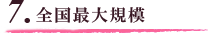 7.全国最大規模